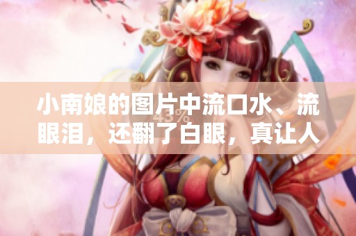 小南娘的图片中流口水、流眼泪，还翻了白眼，真让人忍不住笑。