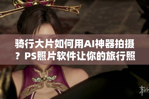 骑行大片如何用AI神器拍摄？PS照片软件让你的旅行照瞬间变得精彩