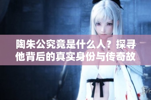 陶朱公究竟是什么人？探寻他背后的真实身份与传奇故事