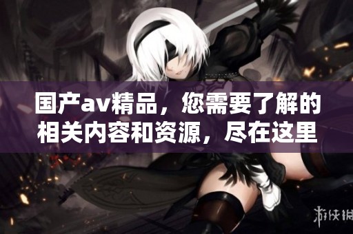 国产**精品，您需要了解的相关内容和资源，尽在这里，快来看看吧！