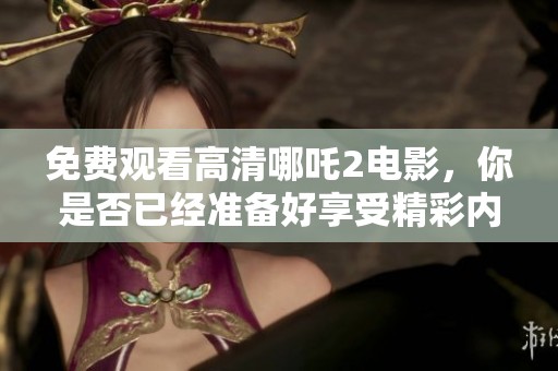 免费观看高清哪吒2电影，你是否已经准备好享受精彩内容了呢