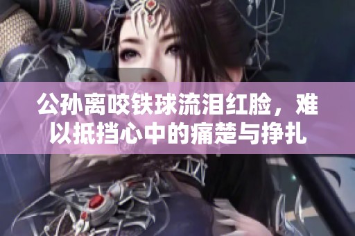 公孙离咬铁球流泪红脸，难以抵挡心中的痛楚与挣扎