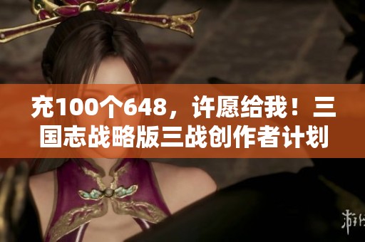 充100个648，许愿给我！三国志战略版三战创作者计划与实拍解析