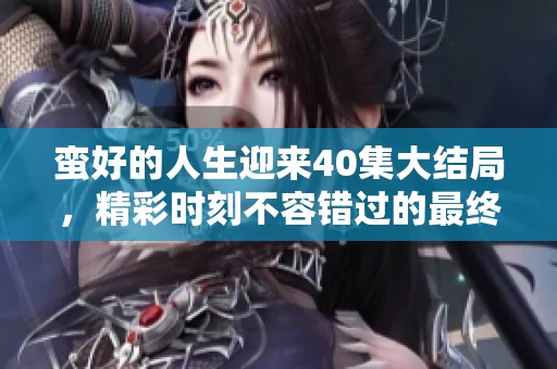 蛮好的人生迎来40集大结局，精彩时刻不容错过的最终篇章！
