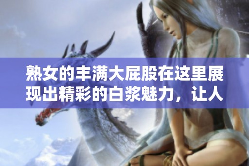 熟女的丰满大屁股在这里展现出精彩的白浆魅力，让人无法抵挡