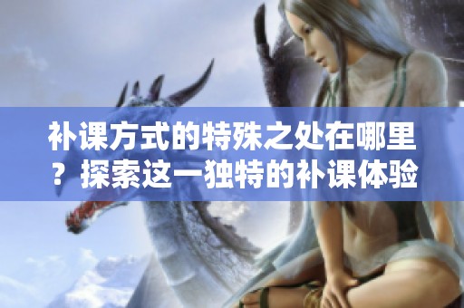 补课方式的特殊之处在哪里？探索这一独特的补课体验