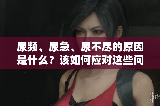 尿频、尿急、尿不尽的原因是什么？该如何应对这些问题呢？