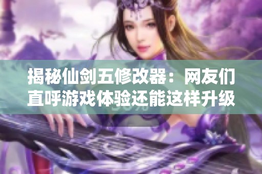 揭秘仙剑五修改器：网友们直呼游戏体验还能这样升级吗