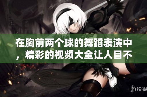 在胸前两个球的舞蹈表演中，精彩的视频大全让人目不暇接