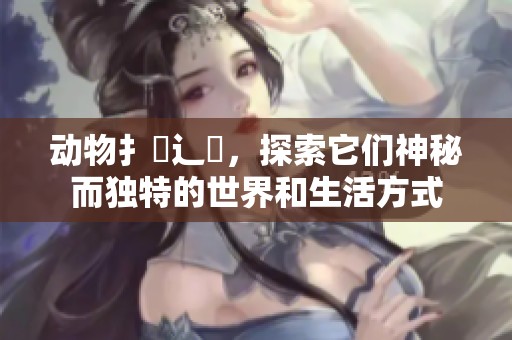 动物扌喿辶畐，探索它们神秘而独特的世界和生活方式