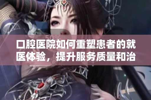 口腔医院如何重塑患者的就医体验，提升服务质量和治疗效果
