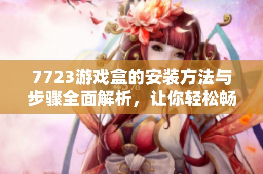 7723游戏盒的安装方法与步骤全面解析，让你轻松畅玩各种游戏！
