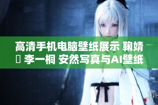 高清手机电脑壁纸展示 鞠婧祎 李一桐 安然写真与AI壁纸穿越火线的惊艳魅力