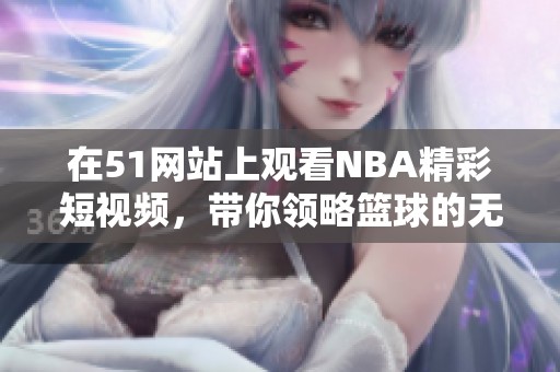 在51网站上观看NBA精彩短视频，带你领略篮球的无穷魅力