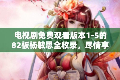 电视剧免费观看版本1-5的82板杨敏思全收录，尽情享受精彩内容