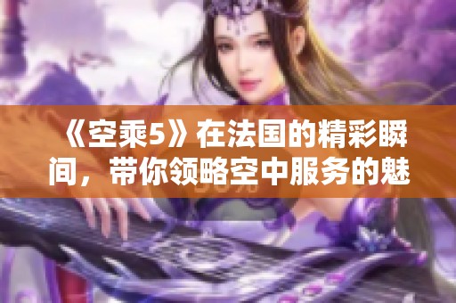 《空乘5》在法国的精彩瞬间，带你领略空中服务的魅力与风采