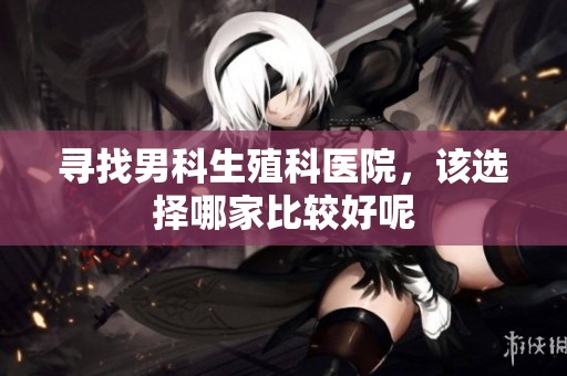 寻找男科生殖科医院，该选择哪家比较好呢