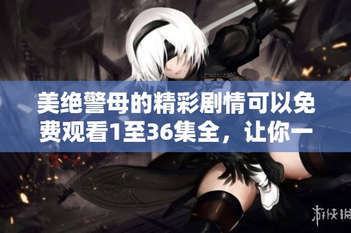 美绝警母的精彩剧情可以免费观看1至36集全，让你一同体验这部精彩剧集的魅力。