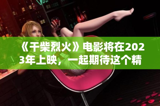 《干柴烈火》电影将在2023年上映，一起期待这个精彩的故事吧！