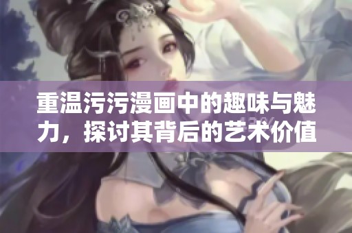 重温污污漫画中的趣味与魅力，探讨其背后的艺术价值与文化影响