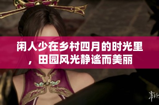 闲人少在乡村四月的时光里，田园风光静谧而美丽
