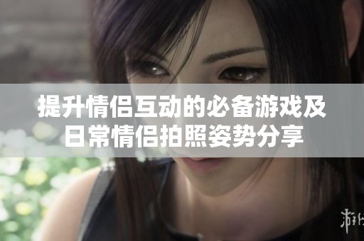 提升情侣互动的必备游戏及日常情侣拍照姿势分享