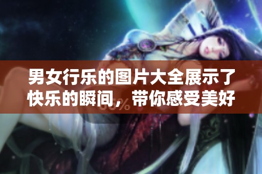 男女行乐的图片大全展示了快乐的瞬间，带你感受美好生活的乐趣