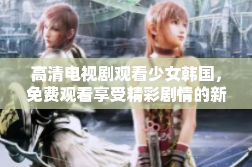 高清电视剧观看少女韩国，免费观看享受精彩剧情的新体验