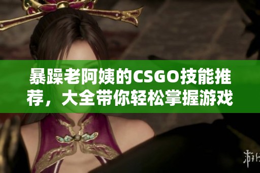 暴躁老阿姨的CSGO技能推荐，大全带你轻松掌握游戏技巧