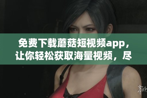 免费下载蘑菇短视频app，让你轻松获取海量视频，尽享无限乐趣