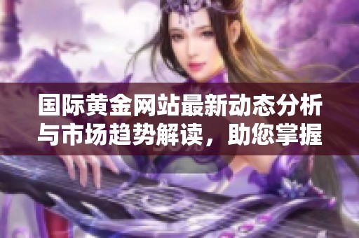 国际黄金网站最新动态分析与市场趋势解读，助您掌握投资机会与风险