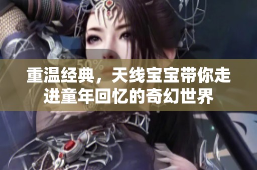 重温经典，天线宝宝带你走进童年回忆的奇幻世界
