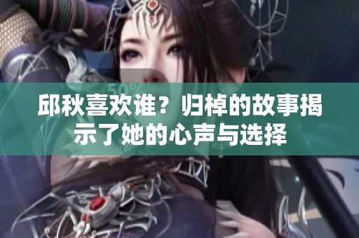 邱秋喜欢谁？归棹的故事揭示了她的心声与选择