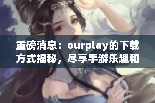 重磅消息：ourplay的下载方式揭秘，尽享手游乐趣和精彩体验