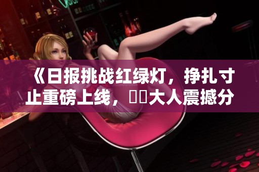 《日报挑战红绿灯，挣扎寸止重磅上线，芃芃大人震撼分享TXT》