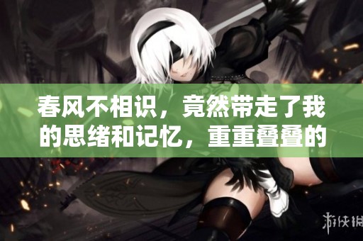 春风不相识，竟然带走了我的思绪和记忆，重重叠叠的心事无处诉说。