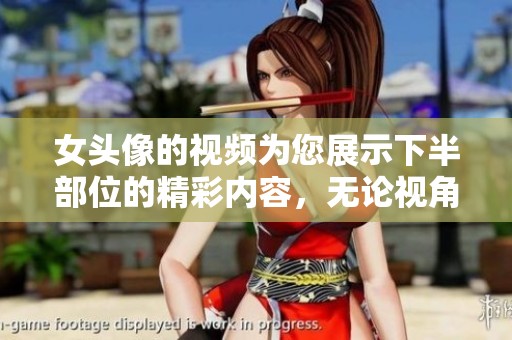 女头像的视频为您展示下半部位的精彩内容，无论视角如何都不容错过