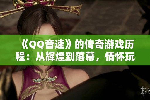 《QQ音速》的传奇游戏历程：从辉煌到落幕，情怀玩家不可错过！