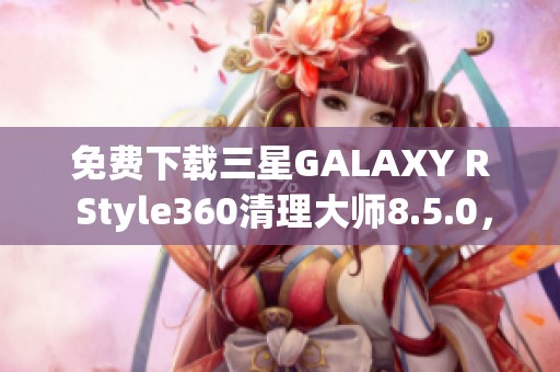 免费下载三星GALAXY R Style360清理大师8.5.0，轻松享受清理体验