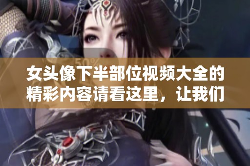 女头像下半部位视频大全的精彩内容请看这里，让我们一起探索其中的魅力吧
