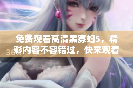 免费观看高清黑寡妇5，精彩内容不容错过，快来观看吧