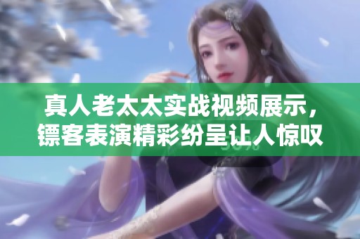 真人老太太实战视频展示，镖客表演精彩纷呈让人惊叹