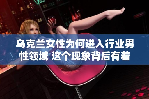 乌克兰女性为何进入行业男性领域 这个现象背后有着怎样的深层原因