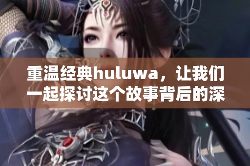 重温经典huluwa，让我们一起探讨这个故事背后的深意与魅力