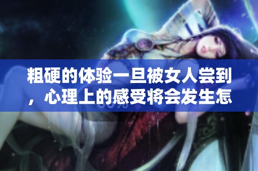 粗硬的体验一旦被女人尝到，心理上的感受将会发生怎样的变化？