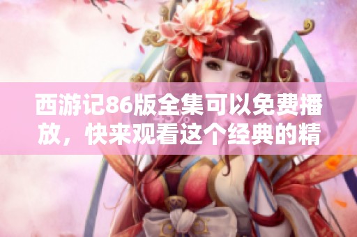 西游记86版全集可以免费播放，快来观看这个经典的精彩剧集吧