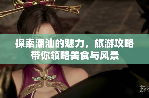 探索潮汕的魅力，旅游攻略带你领略美食与风景