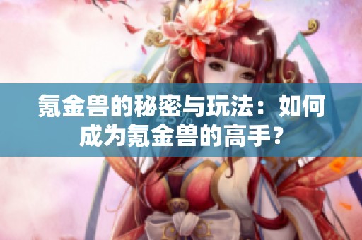 氪金兽的秘密与玩法：如何成为氪金兽的高手？