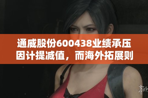 通威股份600438业绩承压因计提减值，而海外拓展则进展顺利，华泰证券指出