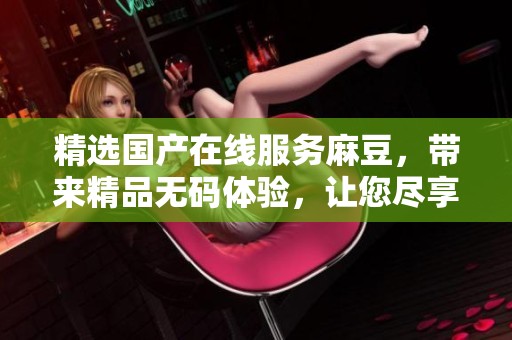 精选国产在线服务麻豆，带来精品**体验，让您尽享视觉盛宴